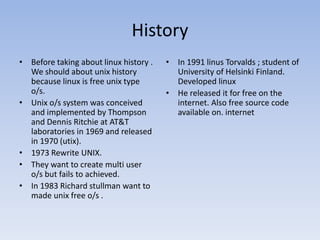History
• Before taking about linux history .
We should about unix history
because linux is free unix type
o/s.
• Unix o/s system was conceived
and implemented by Thompson
and Dennis Ritchie at AT&T
laboratories in 1969 and released
in 1970 (utix).
• 1973 Rewrite UNIX.
• They want to create multi user
o/s but fails to achieved.
• In 1983 Richard stullman want to
made unix free o/s .
• In 1991 linus Torvalds ; student of
University of Helsinki Finland.
Developed linux
• He released it for free on the
internet. Also free source code
available on. internet
 