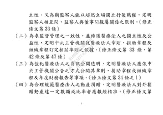 3
立性。又為期監察人能以超然立場獨立行使職權，定明
監察人相互間、監察人與董事間親屬關係之限制。（修正
條文第 33 條）
（二）為求監督管理之一致性，並維護醫療法人之獨立性及公
益性，定明中央主管機關就醫療法人章則、捐助章程及
組織章程訂定相關準則之依據。（修正條文第 33 條、第
42 條及第 47 條）
（三）為強化醫療法人之資訊公開透明，定明醫療法人應依中
央主管機關公告之方式公開其章則、捐助章程或組織章
程及年度財務報告等事項。（修正條文第 34 條之 1）
（四）為合理規範醫療法人之動產捐贈，定明醫療法人對外捐
贈動產達一定數額或比率者應報經核准。（修正條文第
行
政
院
行
政
院
第
3477次
院
會
會
議
B1009DCAE3D327AD
 
