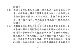 4
36 條）
（五）為健全醫療財團法人治理，避免形成「萬年董事長」現
象，定明醫療財團法人董事長連選連任以一次為限，且
為強化醫療財團法人之治理效能，爰將「社會公正人
士」及「員工代表」納入其董事會成員。（修正條文第
43 條）
（六）為彰顯醫療財團法人之公益性並促其善盡社會責任，爰
就醫療財團法人提撥年度結餘辦理有關研究發展及人才
培訓等社會服務事項之提撥基準，由「醫療收入結餘」
修正擴大為「收入結餘」；又為有效提升醫事人員工作士
氣，營造更完善之醫療環境，定明其於完納稅捐、彌補
虧損後，應以其年度收入結餘優先辦理提升員工薪資待
行
政
院
行
政
院
第
3477次
院
會
會
議
B1009DCAE3D327AD
 