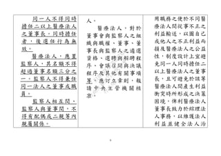 9
同一人不得同時
擔任二以上醫療法人
之董事長。同時擔任
者 ， 後 選 任 行 為 無
效。
醫療法人，應置
監察人，其名額不得
超過董事名額三分之
一。監察人不得兼任
同一法人之董事或職
員。
監察人相互間、
監察人與董事間，不
得有配偶或二親等內
親屬關係。
人。
醫療法人，對於
董事會與監察人之組
織與職權、董事、董
事長與監察人之遴選
資格、選聘與解聘程
序、會議召開與決議
程序及其他有關事項
等，應訂立章則，報
請 中 央 主 管 機 關 核
准。
用職務之便於不同醫
療法人間從事不正之
利益輸送，以圖自己
或他人之不正利益而
損及醫療法人之公益
性，制度設計上宜避
免同一人同時擔任二
以上醫療法人之董事
長，且可避免於該等
醫療法人間產生利益
衝突時所形成之決策
困境，俾利醫療法人
董事長致力於綜理法
人事務，以維護法人
利 益並 健全 法人 治
行
政
院
行
政
院
第
3477次
院
會
會
議
B1009DCAE3D327AD
 