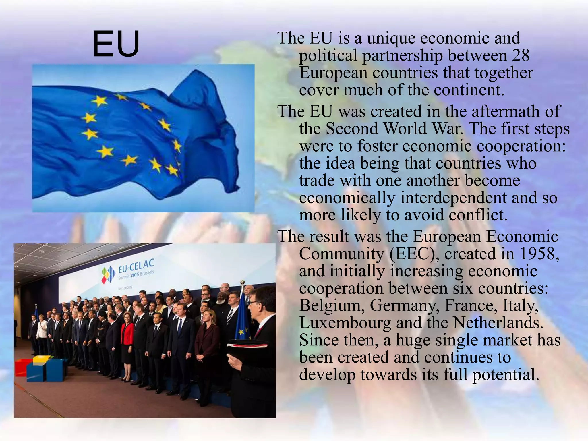 EU The EU is a unique economic and
political partnership between 28
European countries that together
cover much of the continent.
The EU was created in the aftermath of
the Second World War. The first steps
were to foster economic cooperation:
the idea being that countries who
trade with one another become
economically interdependent and so
more likely to avoid conflict.
The result was the European Economic
Community (EEC), created in 1958,
and initially increasing economic
cooperation between six countries:
Belgium, Germany, France, Italy,
Luxembourg and the Netherlands.
Since then, a huge single market has
been created and continues to
develop towards its full potential.
 