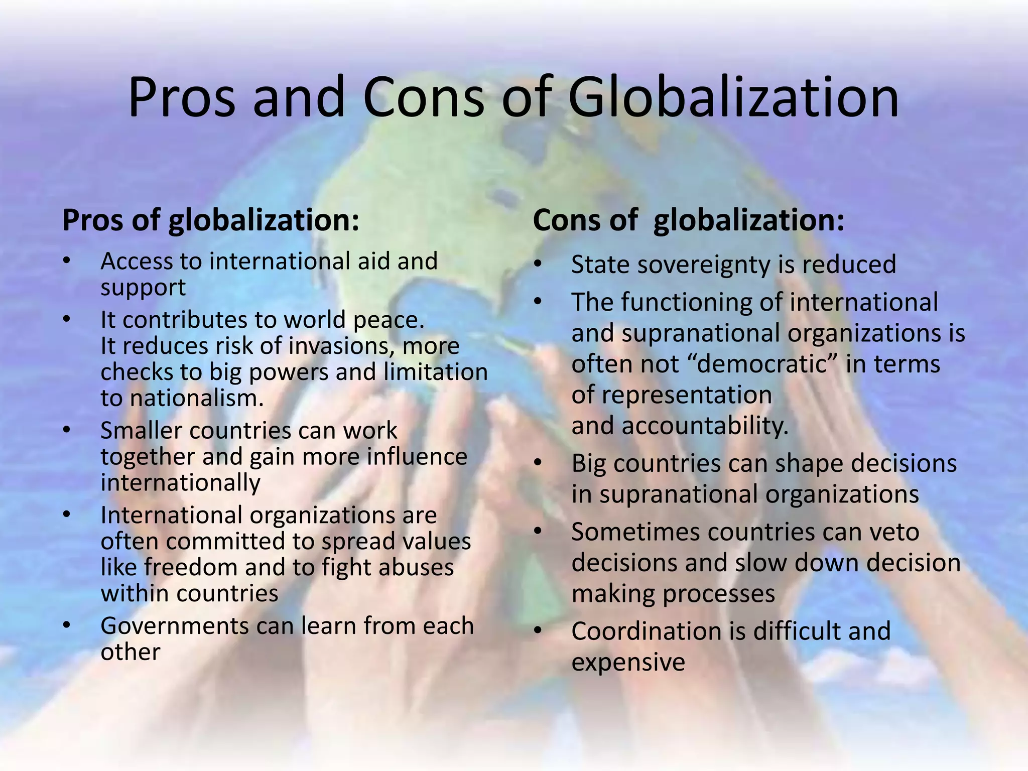 Pros and Cons of Globalization
Pros of globalization:
• Access to international aid and
support
• It contributes to world peace.
It reduces risk of invasions, more
checks to big powers and limitation
to nationalism.
• Smaller countries can work
together and gain more influence
internationally
• International organizations are
often committed to spread values
like freedom and to fight abuses
within countries
• Governments can learn from each
other
Cons of globalization:
• State sovereignty is reduced
• The functioning of international
and supranational organizations is
often not “democratic” in terms
of representation
and accountability.
• Big countries can shape decisions
in supranational organizations
• Sometimes countries can veto
decisions and slow down decision
making processes
• Coordination is difficult and
expensive
 