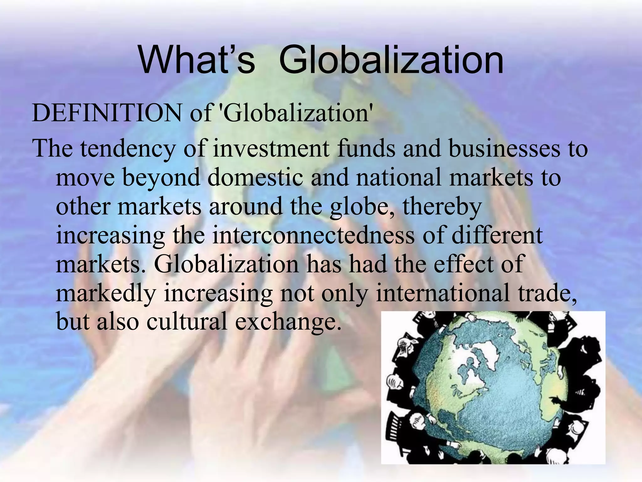 What’s Globalization
DEFINITION of 'Globalization'
The tendency of investment funds and businesses to
move beyond domestic and national markets to
other markets around the globe, thereby
increasing the interconnectedness of different
markets. Globalization has had the effect of
markedly increasing not only international trade,
but also cultural exchange.
 