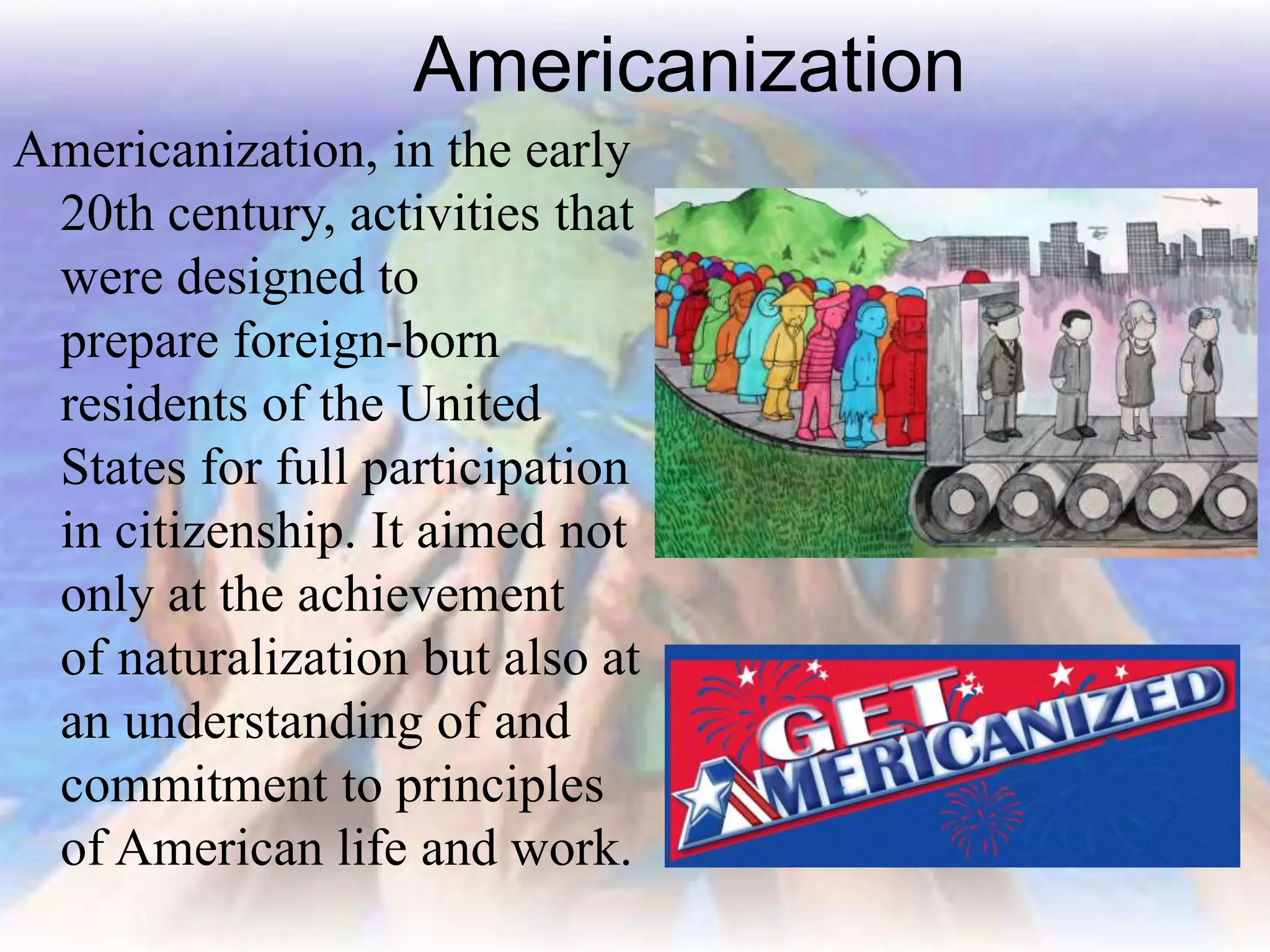 Americanization
Americanization, in the early
20th century, activities that
were designed to
prepare foreign-born
residents of the United
States for full participation
in citizenship. It aimed not
only at the achievement
of naturalization but also at
an understanding of and
commitment to principles
of American life and work.
 