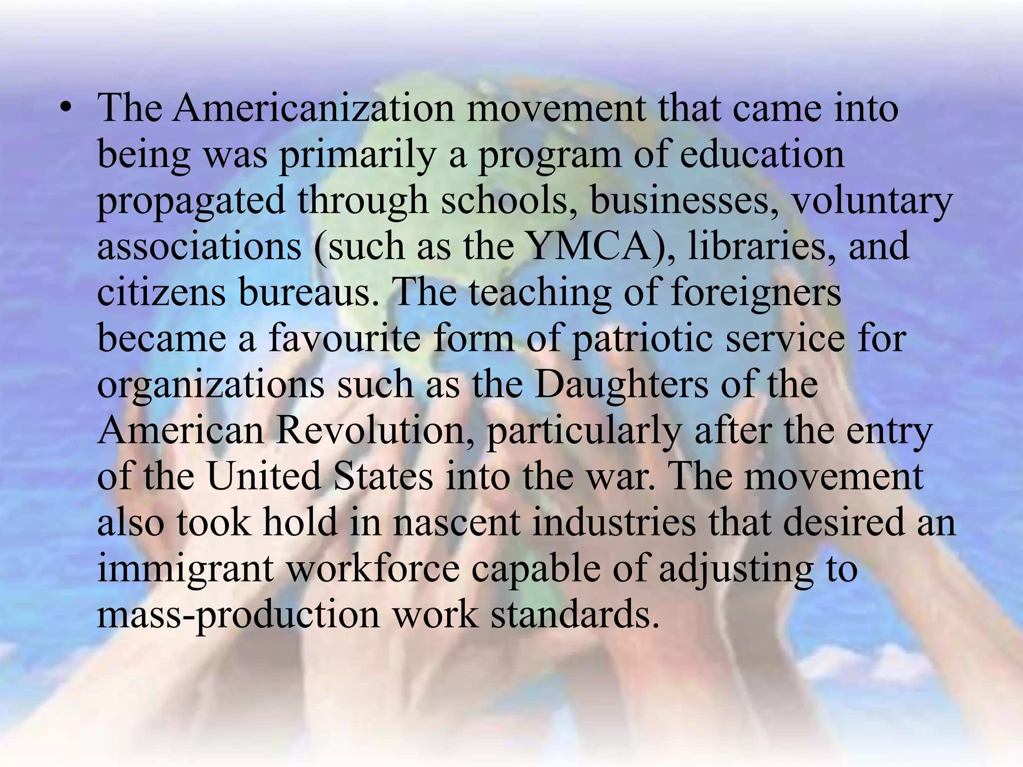 • The Americanization movement that came into
being was primarily a program of education
propagated through schools, businesses, voluntary
associations (such as the YMCA), libraries, and
citizens bureaus. The teaching of foreigners
became a favourite form of patriotic service for
organizations such as the Daughters of the
American Revolution, particularly after the entry
of the United States into the war. The movement
also took hold in nascent industries that desired an
immigrant workforce capable of adjusting to
mass-production work standards.
 