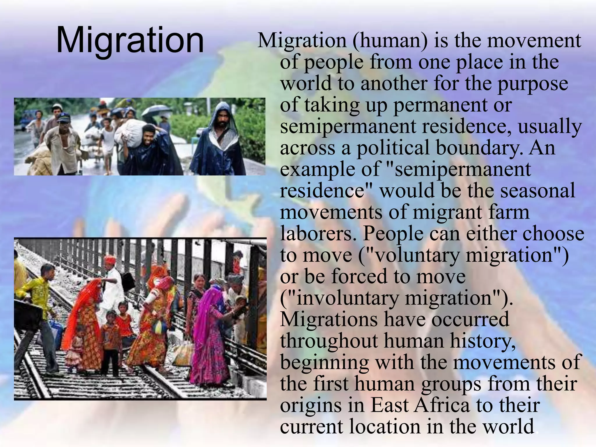 Migration Migration (human) is the movement
of people from one place in the
world to another for the purpose
of taking up permanent or
semipermanent residence, usually
across a political boundary. An
example of "semipermanent
residence" would be the seasonal
movements of migrant farm
laborers. People can either choose
to move ("voluntary migration")
or be forced to move
("involuntary migration").
Migrations have occurred
throughout human history,
beginning with the movements of
the first human groups from their
origins in East Africa to their
current location in the world.
 