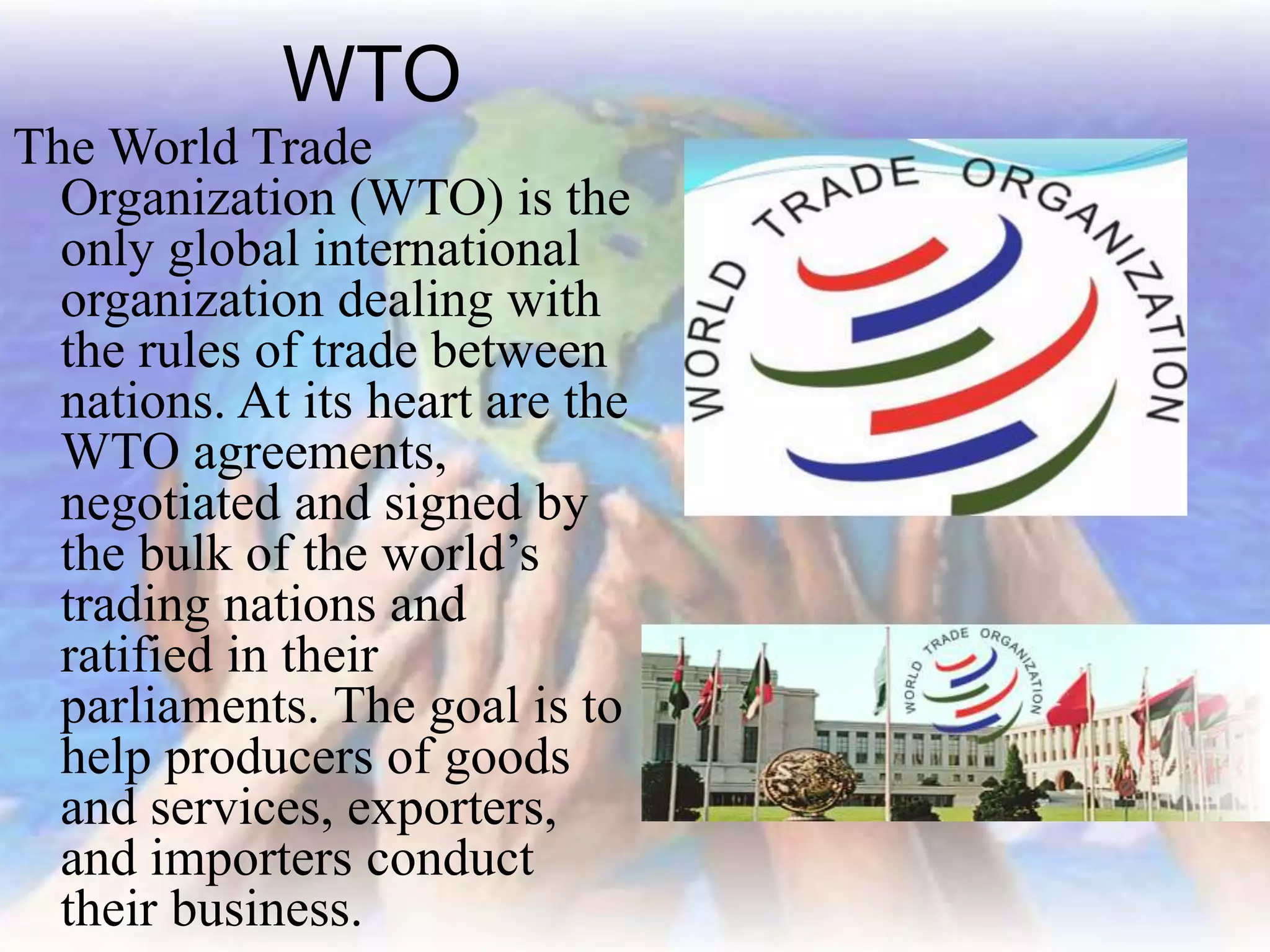 WTO
The World Trade
Organization (WTO) is the
only global international
organization dealing with
the rules of trade between
nations. At its heart are the
WTO agreements,
negotiated and signed by
the bulk of the world’s
trading nations and
ratified in their
parliaments. The goal is to
help producers of goods
and services, exporters,
and importers conduct
their business.
 