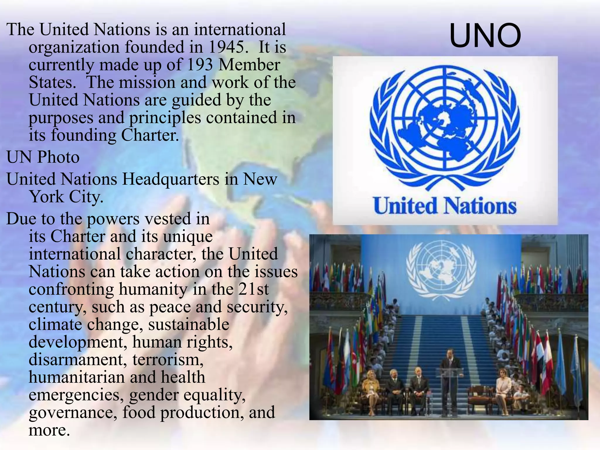 UNOThe United Nations is an international
organization founded in 1945. It is
currently made up of 193 Member
States. The mission and work of the
United Nations are guided by the
purposes and principles contained in
its founding Charter.
UN Photo
United Nations Headquarters in New
York City.
Due to the powers vested in
its Charter and its unique
international character, the United
Nations can take action on the issues
confronting humanity in the 21st
century, such as peace and security,
climate change, sustainable
development, human rights,
disarmament, terrorism,
humanitarian and health
emergencies, gender equality,
governance, food production, and
more.
 