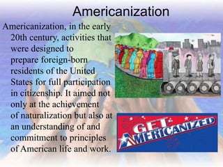 Americanization
Americanization, in the early
20th century, activities that
were designed to
prepare foreign-born
residents of the United
States for full participation
in citizenship. It aimed not
only at the achievement
of naturalization but also at
an understanding of and
commitment to principles
of American life and work.
 