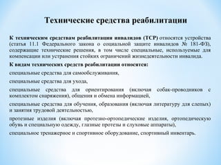 К техническим средствам реабилитации инвалидов (ТСР) относятся устройства
(статья 11.1 Федерального закона о социальной защите инвалидов № 181-ФЗ),
содержащие технические решения, в том числе специальные, используемые для
компенсации или устранения стойких ограничений жизнедеятельности инвалида.
К видам технических средств реабилитации относятся:
специальные средства для самообслуживания,
специальные средства для ухода,
cпециальные средства для ориентирования (включая собак-проводников с
комплектом снаряжения), общения и обмена информацией,
специальные средства для обучения, образования (включая литературу для слепых)
и занятия трудовой деятельностью,
протезные изделия (включая протезно-ортопедические изделия, ортопедическую
обувь и специальную одежду, глазные протезы и слуховые аппараты),
специальное тренажерное и спортивное оборудование, спортивный инвентарь.
Технические средства реабилитации
 