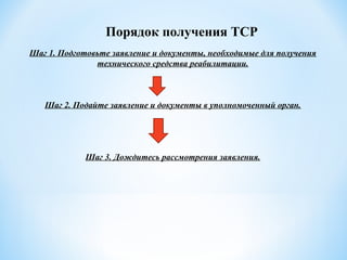 Шаг 1. Подготовьте заявление и документы, необходимые для получения
технического средства реабилитации.
Шаг 2. Подайте заявление и документы в уполномоченный орган.
Шаг 3. Дождитесь рассмотрения заявления.
Порядок получения ТСР
 