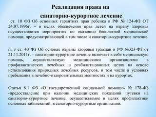 ст. 10 ФЗ Об основных гарантиях прав ребенка в РФ № 124-ФЗ ОТ
24.07.1996г. – в целях обеспечения прав детей на охрану здоровья
осуществляются мероприятия по оказанию бесплатной медицинской
помощи, предусматривающей в том числе и санаторно-курортное лечение.
п. 3 ст. 40 ФЗ Об основах охраны здоровья граждан в РФ №323-ФЗ от
21.11.2011г. – санаторно-курортное лечение включает в себя медицинскую
помощь, осуществляемую медицинскими организациями в
профилактических лечебных и реабилитационных целях на основе
использования природных лечебных ресурсов, в том числе в условиях
пребывания в лечебно-оздоровительных местностях и на курортах.
Статья 6.1 ФЗ «О государственной социальной помощи» № 178-ФЗ
-предоставление при наличии медицинских показаний путевки на
санаторно-курортное лечение, осуществляемое в целях профилактики
основных заболеваний, в санаторно-курортные организации.
Реализация права на
санаторно-курортное лечение
 