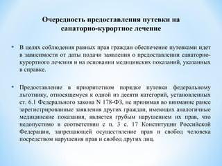 • В целях соблюдения равных прав граждан обеспечение путевками идет
в зависимости от даты подачи заявления о предоставлении санаторно-
курортного лечения и на основании медицинских показаний, указанных
в справке.
• Предоставление в приоритетном порядке путевки федеральному
льготнику, относящемуся к одной из десяти категорий, установленных
ст. 6.1 Федерального закона N 178-ФЗ, не принимая во внимание ранее
зарегистрированные заявления других граждан, имеющих аналогичные
медицинские показания, является грубым нарушением их прав, что
недопустимо в соответствии с п. 3 с. 17 Конституции Российской
Федерации, запрещающей осуществление прав и свобод человека
посредством нарушения прав и свобод других лиц.
Очередность предоставления путевки на
санаторно-курортное лечение
 