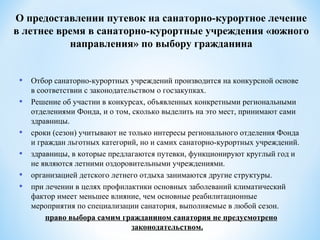 • Отбор санаторно-курортных учреждений производится на конкурсной основе
в соответствии с законодательством о госзакупках.
• Решение об участии в конкурсах, объявленных конкретными региональными
отделениями Фонда, и о том, сколько выделить на это мест, принимают сами
здравницы.
• сроки (сезон) учитывают не только интересы регионального отделения Фонда
и граждан льготных категорий, но и самих санаторно-курортных учреждений.
• здравницы, в которые предлагаются путевки, функционируют круглый год и
не являются летними оздоровительными учреждениями.
• организацией детского летнего отдыха занимаются другие структуры.
• при лечении в целях профилактики основных заболеваний климатический
фактор имеет меньшее влияние, чем основные реабилитационные
мероприятия по специализации санатория, выполняемые в любой сезон.
право выбора самим гражданином санатория не предусмотрено
законодательством.
О предоставлении путевок на санаторно-курортное лечение
в летнее время в санаторно-курортные учреждения «южного
направления» по выбору гражданина
 