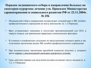 • Медицинский отбор и направление осуществляет лечащий врач и ВК лечебно-
профилактического учреждения по месту жительства (п. 1.2 Порядка).
• Врач устанавливает показания и отсутствие противопоказаний для СКЛ, в
первую очередь для применения природных климатических факторов.
• В сложных и конфликтных ситуациях по представлению лечащего врача и зав.
отделением заключение выдает ВК лечебно-профилактического учреждения.
 При положительном заключении врачебной комиссии получите у лечащего
врача справку с рекомендацией санаторно-курортного лечения.
 Срок действия справки для получения путевки составляет шесть месяцев (п. п.
1.2, 1.5 Порядка)
Порядок медицинского отбора и направления больных на
санаторно-курортное лечение утв. Приказом Министерства
здравоохранения и социального развития РФ от 22.11.2004г.
№ 256
 