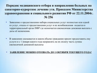 • Заявление о предоставлении набора социальных услуг полностью или одной
из услуг, отказа от предоставления услуг и их возобновления подается в
территориальный орган ПФР где назначается ежемесячная денежная выплата с
даты её назначения.
• В заявлении указывается в каком объеме гражданин просит предоставить ему
услуги и с 1 января какого года направлять на их оплату часть суммы
ежемесячной денежной выплаты
• ЗАЯВЛЕНИЕ МОЖНО ОТОЗВАТЬ ДО 1 ОКТЯБРЯ ТЕКУЩЕГО ГОДА!
Порядок медицинского отбора и направления больных на
санаторно-курортное лечение утв. Приказом Министерства
здравоохранения и социального развития РФ от 22.11.2004г.
№ 256
 
