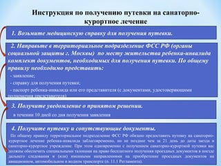 Инструкция по получению путевки на санаторно-
курортное лечение
1. Возьмите медицинскую справку для получения путевки.
2. Направьте в территориальное подразделение ФСС РФ (органы
социальной защиты г. Москвы) по месту жительства ребенка-инвалида
комплект документов, необходимых для получения путевки. По общему
правилу необходимо представить:
- заявление;
- справку для получения путевки;
- паспорт ребенка-инвалида или его представителя (с документами, удостоверяющими
полномочия представителя)
3. Получите уведомление о принятом решении.
 в течении 10 дней со дня получения заявления
4. Получите путевку и сопутствующие документы.
По общему правилу территориальное подразделение ФСС РФ обязано предоставить путевку на санаторно-
курортное лечение ребенка-инвалида заблаговременно, но не позднее чем за 21 день до даты заезда в
санаторно-курортное учреждение. При этом одновременно с получением санаторно-курортной путевки вас
должны обеспечить специальными талонами на право бесплатного получения проездных документов в поезде
дальнего следования и (или) именными направлениями на приобретение проездных документов на
авиационном, автомобильном и водном транспорте (п. 11.1 Регламента).
 