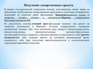 Получение лекарственных средств
В рамках государственной социальной помощи дети-инвалиды имеют право на
обеспечение необходимыми лекарственными средствами и изделиями медицинского
назначения по рецептам врача (фельдшера). Бесплатно выдаются только те
лекарства, которые указаны в специальном Перечне, утвержденном
Минздравсоцразвития РФ.
По результатам осмотра лечащий врач (фельдшер) выпишет вам рецепт на
лекарства, включенные в Перечень, согласно утвержденным стандартам
медицинской помощи. При этом назначение ряда лекарств (иммунодепрессанты,
иммуностимуляторы, противоопухолевые, противотуберкулезные,
противодиабетические лекарства и кортикостероиды) осуществляется либо врачом-
специалистом, либо лечащим врачом на основании рекомендаций врача-
специалиста, либо (при отсутствии врачей-специалистов в соответствующем
учреждении) врачебной комиссией.
 