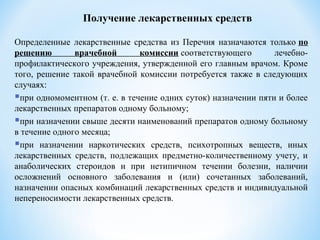 Получение лекарственных средств
Определенные лекарственные средства из Перечня назначаются только по
решению врачебной комиссии соответствующего лечебно-
профилактического учреждения, утвержденной его главным врачом. Кроме
того, решение такой врачебной комиссии потребуется также в следующих
случаях:
при одномоментном (т. е. в течение одних суток) назначении пяти и более
лекарственных препаратов одному больному;
при назначении свыше десяти наименований препаратов одному больному
в течение одного месяца;
при назначении наркотических средств, психотропных веществ, иных
лекарственных средств, подлежащих предметно-количественному учету, и
анаболических стероидов и при нетипичном течении болезни, наличии
осложнений основного заболевания и (или) сочетанных заболеваний,
назначении опасных комбинаций лекарственных средств и индивидуальной
непереносимости лекарственных средств.
 