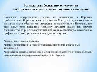 Возможность бесплатного получения
лекарственных средств, не включенных в перечень
Назначение лекарственных средств, не включенных в Перечень,
проблематично. Нормы нескольких приказов Минздравсоцразвития можно
толковать таким образом, что лекарства, не включенные в Перечень, все-
таки могут быть назначены больному лечащим врачом или врачом-
специалистом по решению врачебной комиссии соответствующего лечебно-
профилактического учреждения в следующих случаях:
нетипичное течение болезни,
наличие осложнений основного заболевания и (или) сочетанных
заболеваний,
назначение опасных комбинаций лекарственных средств и индивидуальная
непереносимость лекарственных средств из Перечня.
 