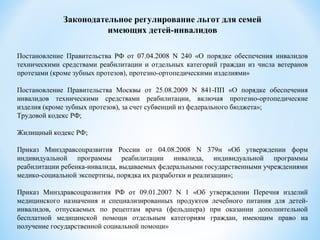 Законодательное регулирование льгот для семей
имеющих детей-инвалидов
Постановление Правительства РФ от 07.04.2008 N 240 «О порядке обеспечения инвалидов
техническими средствами реабилитации и отдельных категорий граждан из числа ветеранов
протезами (кроме зубных протезов), протезно-ортопедическими изделиями»
Постановление Правительства Москвы от 25.08.2009 N 841-ПП «О порядке обеспечения
инвалидов техническими средствами реабилитации, включая протезно-ортопедические
изделия (кроме зубных протезов), за счет субвенций из федерального бюджета»;
Трудовой кодекс РФ;
Жилищный кодекс РФ;
Приказ Минздравсоцразвития России от 04.08.2008 N 379н «Об утверждении форм
индивидуальной программы реабилитации инвалида, индивидуальной программы
реабилитации ребенка-инвалида, выдаваемых федеральными государственными учреждениями
медико-социальной экспертизы, порядка их разработки и реализации»;
Приказ Минздравсоцразвития РФ от 09.01.2007 N 1 «Об утверждении Перечня изделий
медицинского назначения и специализированных продуктов лечебного питания для детей-
инвалидов, отпускаемых по рецептам врача (фельдшера) при оказании дополнительной
бесплатной медицинской помощи отдельным категориям граждан, имеющим право на
получение государственной социальной помощи»
 