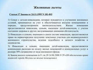 1) Семьи с детьми-инвалидами, которые нуждаются в улучшении жилищных
условий, принимаются на учет и обеспечиваются жилыми помещениями в
порядке, предусмотренном законодательством. Жилые помещения
предоставляются инвалидам, семьям, имеющим детей-инвалидов, с учетом
состояния здоровья и других заслуживающих внимания обстоятельств.
2) Инвалидам и семьям, имеющим в своем составе инвалидов, предоставляется
право на первоочередное получение земельных участков для индивидуального
жилищного строительства, ведения подсобного и дачного хозяйства и
садоводства.
3) Инвалидам и семьям, имеющим детей-инвалидов, предоставляется
компенсация расходов на оплату жилых помещений и коммунальных услуг в
размере 50% независимо от вида жилищного фонда.
4) Замена жилого помещения (п.9. ст.20 14.06.2006 N 29 «Об обеспечении права
жителей города Москвы на жилые помещения»)
Жилищные льготы
Статья 17 Закона от 24.11.1995 N 181-ФЗ
 