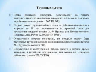 Трудовые льготы
1) Право родителей (опекунов, попечителей) на четыре
дополнительных оплачиваемых выходных дня в месяц для ухода
за ребенком-инвалидом (ст. 262 ТК РФ).
2) Период ухода трудоспособного лица за ребенком-инвалидом в
возрасте до 18 лет засчитывается в страховой стаж для
начисления трудовой пенсии (п. 34 Правил, утв. Постановлением
Правительства РФ от 02.10.2014 N 1015).
3) Ограничение перечня оснований, по которым может быть
расторгнут трудовой договор по инициативе работодателя (статья
261 Трудового кодекса РФ).
4) Привлечение к сверхурочной работе, работе в ночное время,
выходные и нерабочие праздничные дни только по согласию
работника. (статья 259 ТК РФ).
 