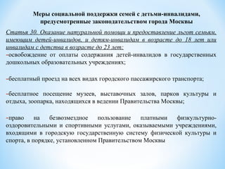 Статья 30. Оказание натуральной помощи и предоставление льгот семьям,
имеющим детей-инвалидов, и детям-инвалидам в возрасте до 18 лет или
инвалидам с детства в возрасте до 23 лет:
-освобождение от оплаты содержания детей-инвалидов в государственных
дошкольных образовательных учреждениях;
-бесплатный проезд на всех видах городского пассажирского транспорта;
-бесплатное посещение музеев, выставочных залов, парков культуры и
отдыха, зоопарка, находящихся в ведении Правительства Москвы;
-право на безвозмездное пользование платными физкультурно-
оздоровительными и спортивными услугами, оказываемыми учреждениями,
входящими в городскую государственную систему физической культуры и
спорта, в порядке, установленном Правительством Москвы
Меры социальной поддержки семей с детьми-инвалидами,
предусмотренные законодательством города Москвы
 