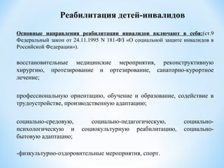 Основные направления реабилитации инвалидов включают в себя:(ст.9
Федеральный закон от 24.11.1995 N 181-ФЗ «О социальной защите инвалидов в
Российской Федерации»).
восстановительные медицинские мероприятия, реконструктивную
хирургию, протезирование и ортезирование, санаторно-курортное
лечение;
профессиональную ориентацию, обучение и образование, содействие в
трудоустройстве, производственную адаптацию;
социально-средовую, социально-педагогическую, социально-
психологическую и социокультурную реабилитацию, социально-
бытовую адаптацию;
-физкультурно-оздоровительные мероприятия, спорт.
Реабилитация детей-инвалидов
 