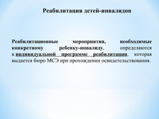 Реабилитационные мероприятия, необходимые
конкретному ребенку-инвалиду, определяются
в индивидуальной программе реабилитации, которая
выдается бюро МСЭ при прохождении освидетельствования.
Реабилитация детей-инвалидов
 