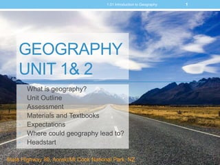 GEOGRAPHY
UNIT 1& 2
• What is geography?
• Unit Outline
• Assessment
• Materials and Textbooks
• Expectations
• Where could geography lead to?
• Headstart
11.01 Introduction to Geography
State Highway 80, Aoraki/Mt Cook National Park, NZ
 