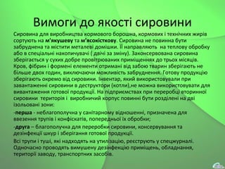 Вимоги до якості сировини
Сировина для виробництва кормового борошна, кормових і технічних жирів
сортують на м’якушеву та м’ясокісткову. Сировина не повинна бути
забруднена та містити металеві домішки. ЇЇ направляють на теплову обробку
або в спеціальні накопичувачі ( двічі за зміну). Законcервована сировина
зберігається у сухих добре провітрюваних приміщеннях до трьох місяців.
Кров, фібрин і формені елементи отримані від забою тварин зберігають не
більше двох годин, виключаючи можливість забруднення. Готову продукцію
зберігають окремо від сировини. Інвентар, який використовували при
завантаженні сировини в деструктори (котли),не можна використовувати для
вивантаження готової продукції. На підприємствах при переробці вторинної
сировини територія і виробничий корпус повинні бути розділені на дві
ізольовані зони:
-перша - неблагополучна у санітарному відношенні, призначена для
ввезення трупів і конфіскатів, попередньої їх обробки;
-друга – благополучна для переробки сировини, консервування та
дезінфекції шкур і зберігання готової продукції.
Всі трупи і туші, які надходять на утилізацію, реєструють у спецжурналі.
Одночасно проводять вимушену дезінфекцію приміщень, обладнання,
території заводу, транспортних засобів.
 