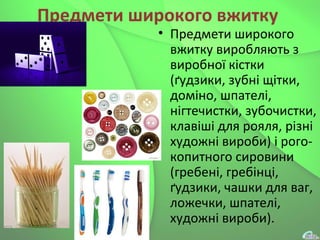 Предмети широкого вжитку
• Предмети широкого
вжитку виробляють з
виробної кістки
(ґудзики, зубні щітки,
доміно, шпателі,
нігтечистки, зубочистки,
клавіші для рояля, різні
художні вироби) і рого-
копитного сировини
(гребені, гребінці,
ґудзики, чашки для ваг,
ложечки, шпателі,
художні вироби).
 