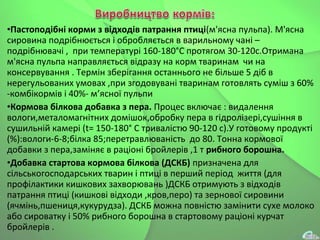 •Пастоподібні корми з відходів патрання птиці(м'ясна пульпа). М'ясна
сировина подрібнюється і обробляється в варильному чані –
подрібнювачі , при температурі 160-180°С протягом 30-120с.Отримана
м'ясна пульпа направляється відразу на корм тваринам чи на
консервування . Термін зберігання останнього не більше 5 діб в
нерегульованих умовах ,при згодовувані тваринам готовлять суміш з 60%
-комбікормів і 40%- м’ясної пульпи
•Кормова білкова добавка з пера. Процес включає : видалення
вологи,металомагнітних домішок,обробку пера в гідролізері,сушіння в
сушильній камері (t= 150-180° С тривалістю 90-120 с).У готовому продукті
(%):вологи-6-8;білка 85;перетравлюваність до 80. Тонна кормової
добавки з пера,заміняє в раціоні бройлерів ,1 т рибного борошна.
•Добавка стартова кормова білкова (ДСКБ) призначена для
сільськогосподарських тварин і птиці в перший період життя (для
профілактики кишкових захворювань )ДСКБ отримують з відходів
патрання птиці (кишкові відходи ,кров,перо) та зернової сировини
(ячмінь,пшениця,кукурудза). ДСКБ можна повністю замінити сухе молоко
або сироватку і 50% рибного борошна в стартовому раціоні курчат
бройлерів .
 