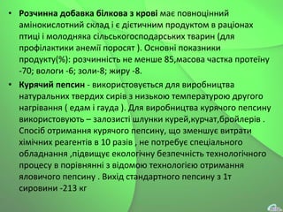 • Розчинна добавка білкова з крові має повноцінний
амінокислотний склад і є дієтичним продуктом в раціонах
птиці і молодняка сільськогосподарських тварин (для
профілактики анемії поросят ). Основні показники
продукту(%): розчинність не менше 85,масова частка протеїну
-70; вологи -6; золи-8; жиру -8.
• Курячий пепсин - використовується для виробництва
натуральних твердих сирів з низькою температурою другого
нагрівання ( едам і гауда ). Для виробництва курячого пепсину
використовують – залозисті шлунки курей,курчат,бройлерів .
Спосіб отримання курячого пепсину, що зменшує витрати
хімічних реагентів в 10 разів , не потребує спеціального
обладнання ,підвищує екологічну безпечність технологічного
процесу в порівнянні з відомою технологією отримання
яловичого пепсину . Вихід стандартного пепсину з 1т
сировини -213 кг
 