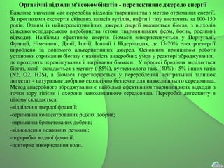 Органічні відходи м'ясокомбінатів - перспективне джерело енергії
Важливе значення має переробка відходів тваринництва з метою отримання енергії.
За прогнозами експертів світових запасів вугілля, нафти і газу вистачить на 100-150
років. Одним із найперспективніших джерел енергії вважається біогаз, з відходів
сільськогосподарського виробництва (стоки тваринницьких ферм, боєнь, рослинні
відходи). Найбільш ефективно енергія біомаси використовується у Португалії,
Франції, Німеччині, Данії, Італії, Іспанії і Нідерландах, де 15-20% електроенергії
вироблено за допомого альтернативних джерел. Основним принципом роботи
установки отримання біогазу є наявність анаеробних умов у реакторі зброджування,
де проходить перемішування і нагрівання біомаси. У процесі бродіння виділяється
біогаз, який складається з метану ( 55%), вуглекислого газу (40%) і 5% інших газів
(N2, O2, H2S), а біомаса перетворюється у перероблений нейтральний залишок
дигестат - натуральне добриво екологічно безпечне для навколишнього середовища.
Метод анаеробного зброджування є найбільш ефективним тваринницьких відходів з
точки зору гігієни і охорони навколишнього середовища. Переробка дигестанту в
цілому складається:
-відділення твердої фракції;
-отримання концентрованих рідких добрив;
-отримання брикетованих добрив;
-відновлення поживних речовин;
-переробка водної фракції;
-повторне використання води.
 