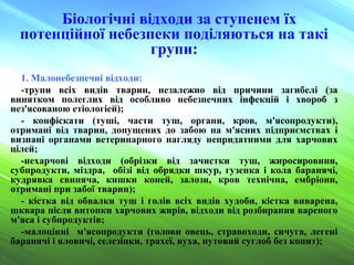 Біологічні відходи за ступенем їх
потенційної небезпеки поділяються на такі
групи:
1. Малонебезпечні відходи:
-трупи всіх видів тварин, незалежно від причини загибелі (за
винятком полеглих від особливо небезпечних інфекцій і хвороб з
нез'ясованою етіологіей);
- конфіскати (туші, части туш, органи, кров, м'ясопродукти),
отримані від тварин, допущених до забою на м'ясних підприємствах і
визнані органами ветеринарного нагляду непридатними для харчових
цілей;
-нехарчові відходи (обрізки від зачистки туш, жиросировини,
субпродукти, міздра, обізі від обрядки шкур, гузенка і кола баранячі,
кудрявка свиняча, кишки коней, залози, кров технічна, ембріони,
отримані при забої тварин);
- кістка від обвалки туш і голів всіх видів худоби, кістка виварена,
шквара після витопки харчових жирів, відходи від розбирання вареного
м'яса і субпродуктів;
-малоцінні м'ясопродукти (голови овець, стравоходи, сичуга, легені
баранячі і яловичі, селезінки, трахеї, вуха, путовий суглоб без копит);
 
