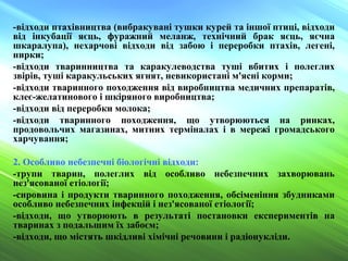 -відходи птахівництва (вибракувані тушки курей та іншої птиці, відходи
від інкубації яєць, фуражний меланж, технічний брак яєць, яєчна
шкаралупа), нехарчові відходи від забою і переробки птахів, легені,
нирки;
-відходи тваринництва та каракулеводства туші вбитих і полеглих
звірів, туші каракульських ягнят, невикористані м'ясні корми;
-відходи тваринного походження від виробництва медичних препаратів,
клеє-желатинового і шкіряного виробництва;
-відходи від переробки молока;
-відходи тваринного походження, що утворюються на ринках,
продовольчих магазинах, митних терміналах і в мережі громадського
харчування;
2. Особливо небезпечні біологічні відходи:
-трупи тварин, полеглих від особливо небезпечних захворювань
нез'ясованої етіології;
-сировина і продукти тваринного походження, обсіменіння збудниками
особливо небезпечних інфекцій і нез'ясованої етіології;
-відходи, що утворюють в результаті постановки експериментів на
тваринах з подальшим їх забоєм;
-відходи, що містять шкідливі хімічні речовини і радіонукліди.
 