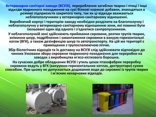 Ветеринарно-санітарні заводи (ВСУЗІ), перероблення загиблих тварин і птиці і інші
відходи тваринного походження на сухі білкові кормові добавки, знаходяться в
режимі підприємств закритого типу, так як ці відходи вважаються
неблагополучними у ветеринарно-санітарному відношенні.
Виробничий корпус і територію заводу необхідно розділити на благополучну і
неблагополучну у ветеринарно-санітарному відношенню зони, які повинні бути
ізольовані один від одного і з'єднатися санпропускником.
У неблагополучній зоні здійснюють приймання сировини, розтин трупів тварин,
знімання шкур, подрібнення і завантаження сировини в вакуум-горизонтальні
котли (ВГК), а також дезінфекцію шкур та автотранспорту. На цій же території є
приміщення з трупоспалюючою піччю.
Збір біологічних відходів та їх доставку на ВСУЗІ слід здійснювати відповідно до
чинних Умовами збору сировини тваринного походження для переробки на
заводах з виробництва м'ясо-кісткового борошна.
На сучасних добре обладнаних ВСУЗІ і утиль цехах птахофабрик переробку
сировини ведуть у ВГК (вакуумно-горизонтальних котлах, деструктори) сухим
способом. При цьому не допускається додавання води до сировині із трупів тварин
і м'ясних нехарчових відходів.
 