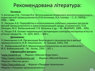 Рекомендована література:
Основна:
•1.Антипова Л.В., Глотова И.А. Использования вторичного коллагенсодержащего
сырья мясной промышленности /Л.В.Антипова, И.А.Глотова. – C.-П.:ГИОРД –
2006. – 384с.
•2. Лисицин А.Б. Переработка и использование побочных сырьевых ресурсов
мясной промышленности и охрана окружающей среды: [Справочник] / А.Б.
Лисицин, М.Л. Файвышевский, Р.В. Илюхина и др. – М.: ВНИИМП, 2000. - 405с.
•3. Пешук Л.В. Основи тваринництва і ветеринарно-санітарна експертиза м’яса та
м’ясних продуктів. – К.: ЦУЛ, 2011. – 400 с.
Допоміжна:
•1.Николаенко А.Ф. Организация безотходного производства в мясной
промышленности /А.Ф. Николаенко.-. К: Урожай, 1991с 245
•2. Файвишевский М.Л. Малоотходные технологии на мясокомбинатах /
М.Л. Файвишевский. - М. : Колос, 1993. - 207 с.
Інформаційні ресурси:
•www.meatind.ru/ - Журнал «Мясная Индустрия»
•http://www.meatbusiness.ua/ - Журнал «Мясной бизнес»
•Журнал «Мясное дело»
•http://ivpt.kubstu.ru/ - Журнал «Пищевая технология»
•Журнал «Пищевая промышленность».
 