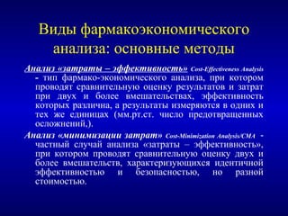 Виды фармакоэкономического
анализа: основные методы
Анализ «затраты – эффективность» Cost-Effectiveness Analysis
- тип фармако-экономического анализа, при котором
проводят сравнительную оценку результатов и затрат
при двух и более вмешательствах, эффективность
которых различна, а результаты измеряются в одних и
тех же единицах (мм.рт.ст. число предотвращенных
осложнений,).
Анализ «минимизации затрат» Cost-Minimization Analysis/СMA -
частный случай анализа «затраты – эффективность»,
при котором проводят сравнительную оценку двух и
более вмешательств, характеризующихся идентичной
эффективностью и безопасностью, но разной
стоимостью.
 