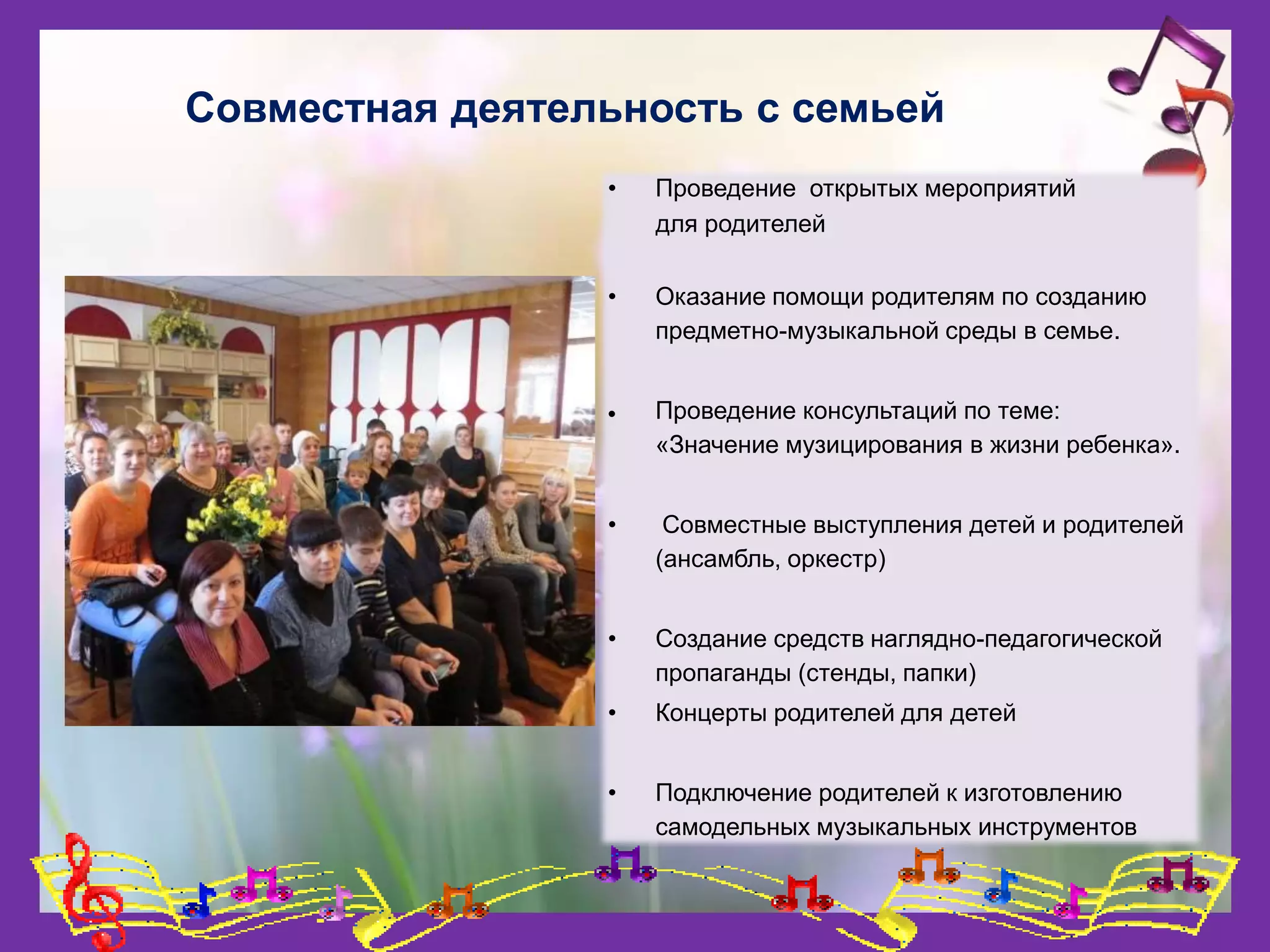 Совместная деятельность с семьей
• Проведение открытых мероприятий
для родителей
• Оказание помощи родителям по созданию
предметно-музыкальной среды в семье.
 Проведение консультаций по теме:
«Значение музицирования в жизни ребенка».
• Совместные выступления детей и родителей
(ансамбль, оркестр)
• Создание средств наглядно-педагогической
пропаганды (стенды, папки)
• Концерты родителей для детей
• Подключение родителей к изготовлению
самодельных музыкальных инструментов
 