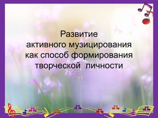 Развитие
активного музицирования
как способ формирования
творческой личности
 