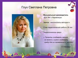 Глух Светлана Петровна
• Музыкальный руководитель
ДОУ №1 «Чаривница»
• Звание «воспитатель-методист»
• Стаж педагогической работы 28 лет
• Педагогическое кредо:
« Таланты создавать нельзя,
но можно и нужно создавать
среду для их проявления и роста»
Г.Г.Нейгауз
 