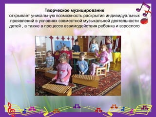 Творческое музицирование
открывает уникальную возможность раскрытия индивидуальных
проявлений в условиях совместной музыкальной деятельности
детей , а также в процессе взаимодействия ребенка и взрослого
 