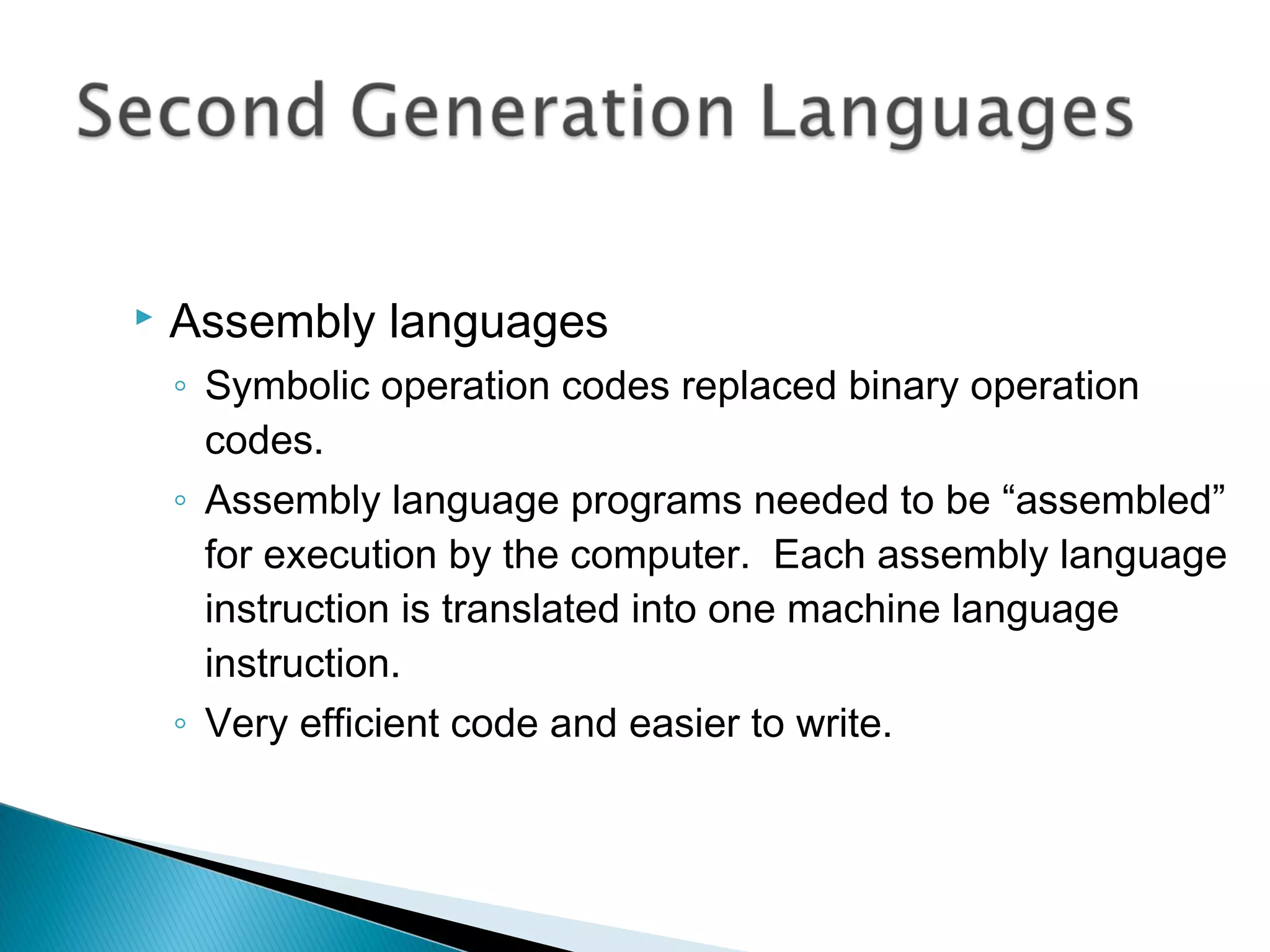  Assembly languages
◦ Symbolic operation codes replaced binary operation
codes.
◦ Assembly language programs needed to be “assembled”
for execution by the computer. Each assembly language
instruction is translated into one machine language
instruction.
◦ Very efficient code and easier to write.
 
