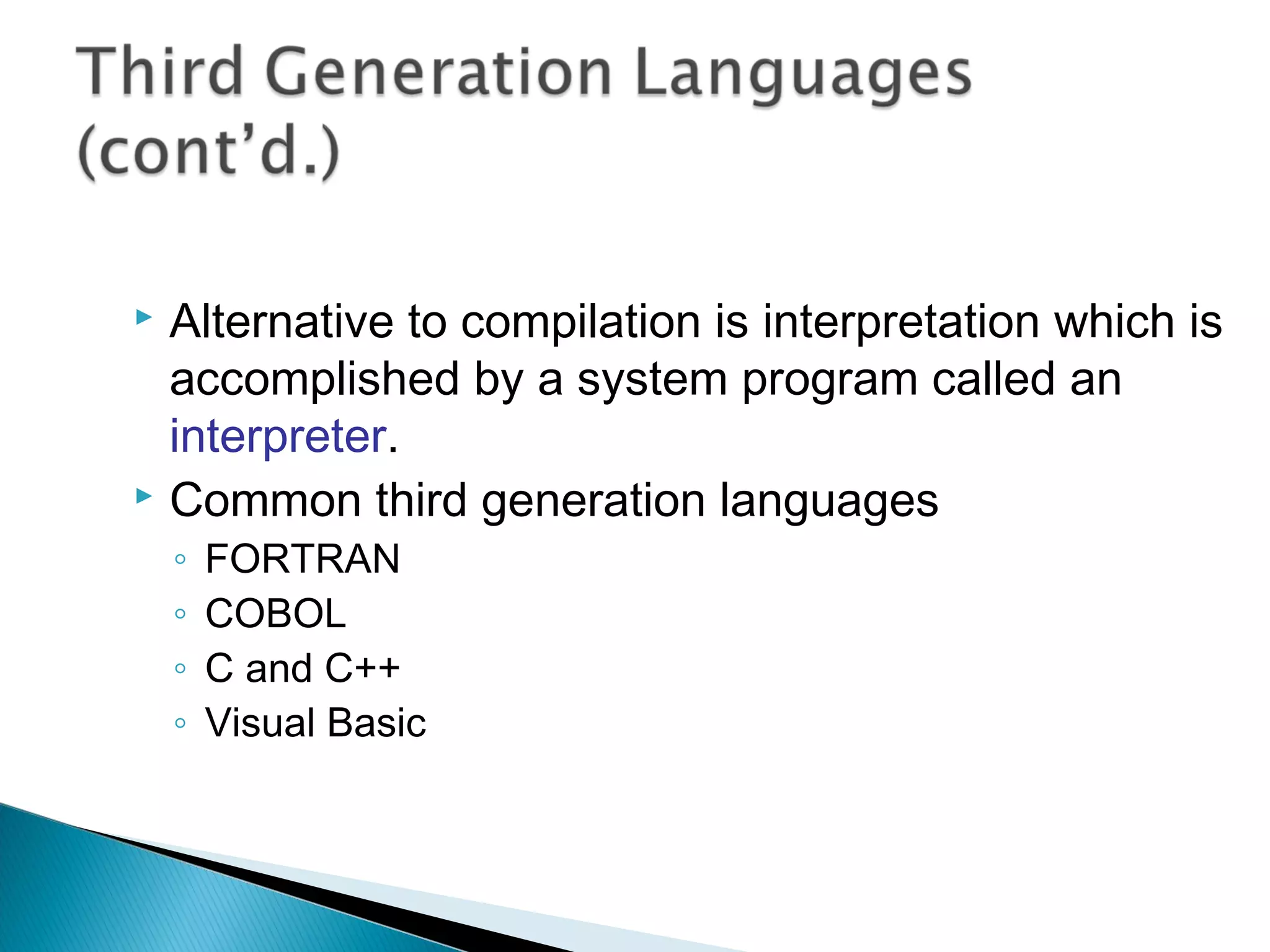  Alternative to compilation is interpretation which is
accomplished by a system program called an
interpreter.
 Common third generation languages
◦ FORTRAN
◦ COBOL
◦ C and C++
◦ Visual Basic
 