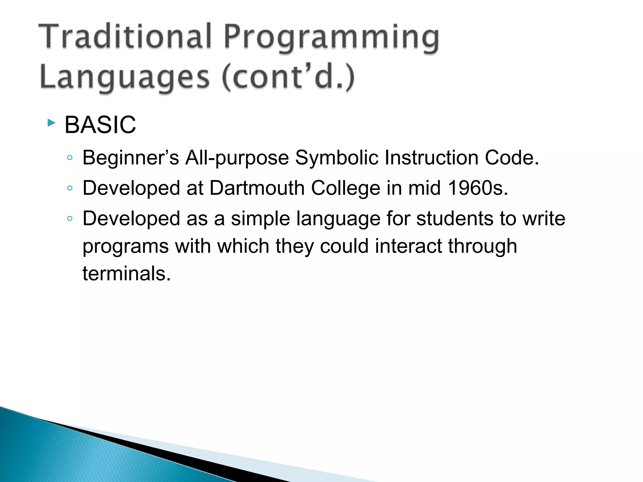  BASIC
◦ Beginner’s All-purpose Symbolic Instruction Code.
◦ Developed at Dartmouth College in mid 1960s.
◦ Developed as a simple language for students to write
programs with which they could interact through
terminals.
 