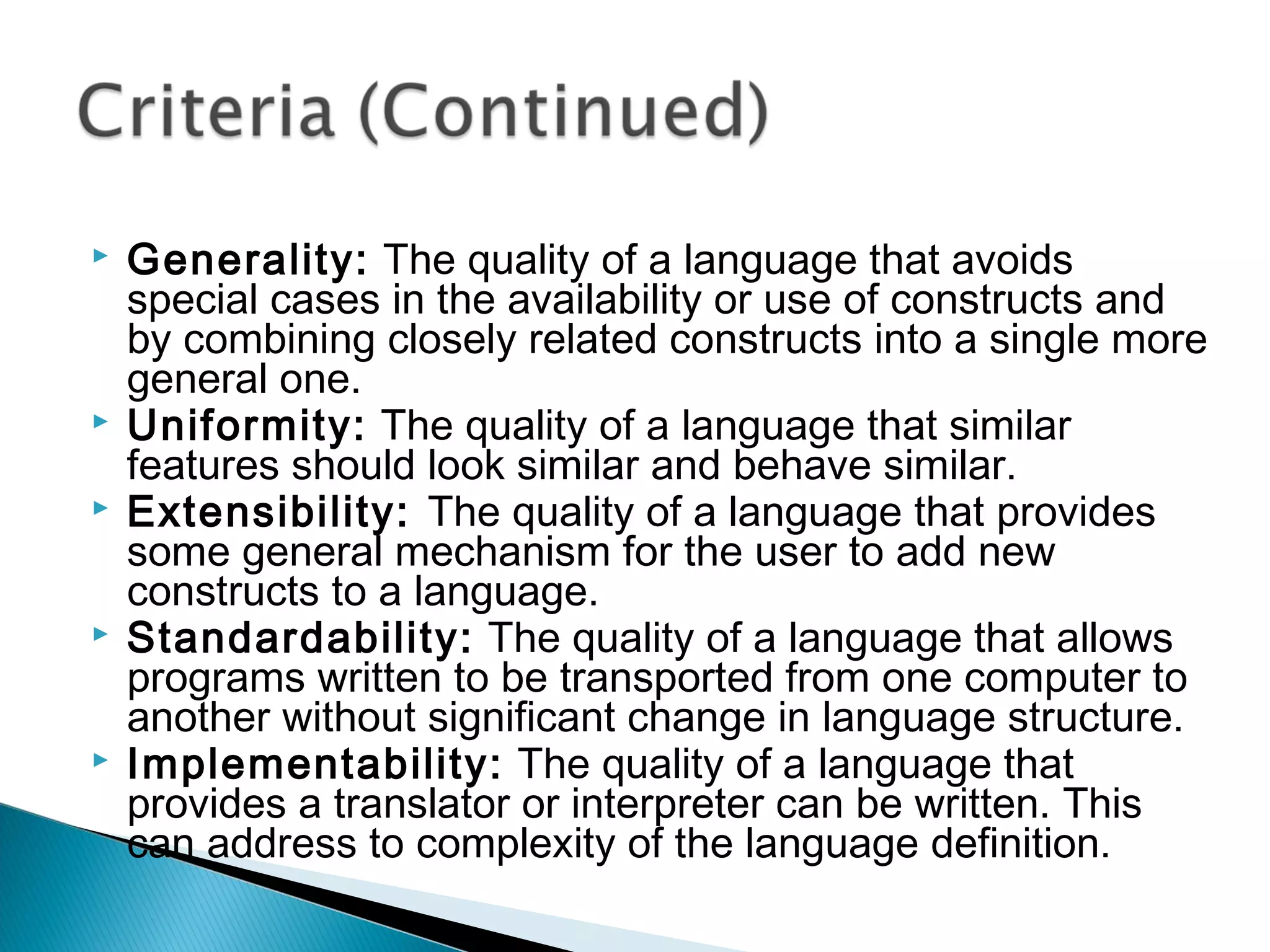 Generality: The quality of a language that avoids
special cases in the availability or use of constructs and
by combining closely related constructs into a single more
general one.
 Uniformity: The quality of a language that similar
features should look similar and behave similar.
 Extensibility: The quality of a language that provides
some general mechanism for the user to add new
constructs to a language.
 Standardability: The quality of a language that allows
programs written to be transported from one computer to
another without significant change in language structure.
 Implementability: The quality of a language that
provides a translator or interpreter can be written. This
can address to complexity of the language definition.
 