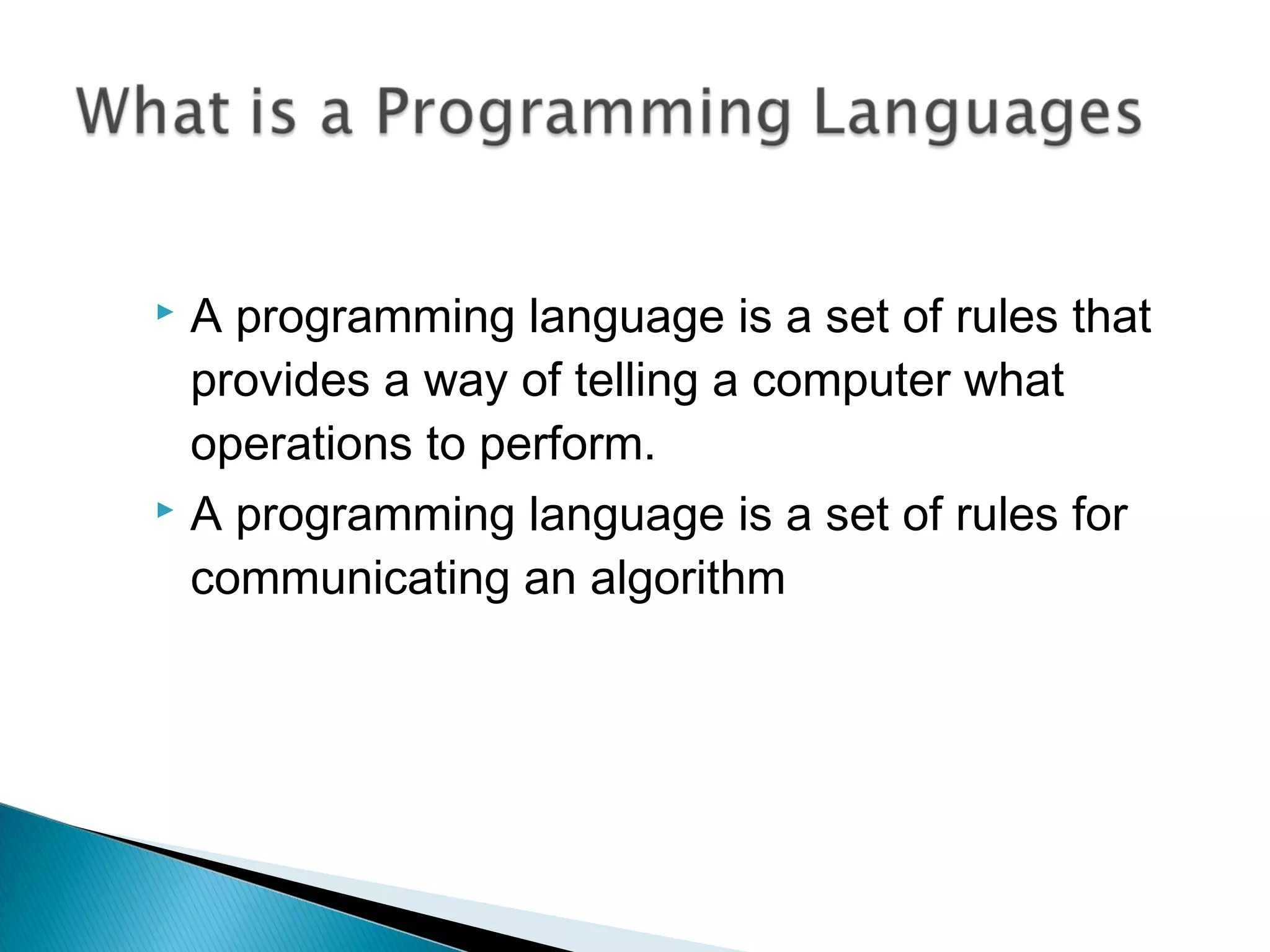  A programming language is a set of rules that
provides a way of telling a computer what
operations to perform.
 A programming language is a set of rules for
communicating an algorithm
 